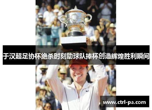于汉超足协杯绝杀时刻助球队捧杯创造辉煌胜利瞬间