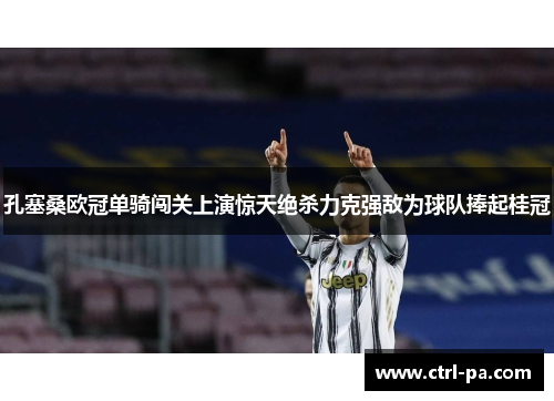 孔塞桑欧冠单骑闯关上演惊天绝杀力克强敌为球队捧起桂冠