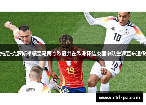 托尼·克罗斯带领皇马再夺欧冠并在欧洲杯结束国家队生涯宣布退役