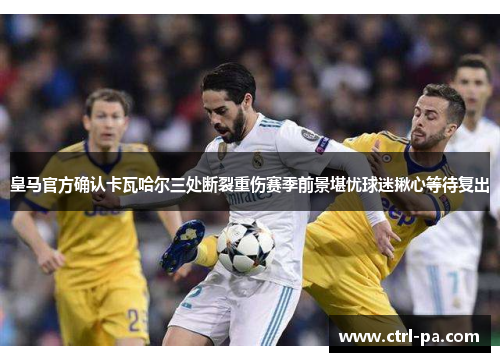 皇马官方确认卡瓦哈尔三处断裂重伤赛季前景堪忧球迷揪心等待复出