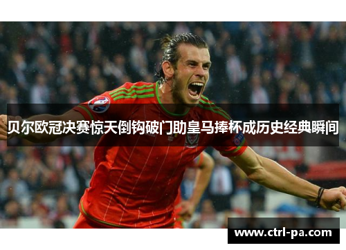 贝尔欧冠决赛惊天倒钩破门助皇马捧杯成历史经典瞬间