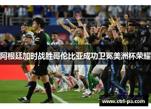阿根廷加时战胜哥伦比亚成功卫冕美洲杯荣耀