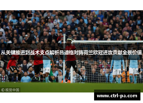从关键推进到战术支点解析吕迪格对阵荷兰欧冠进攻贡献全景价值