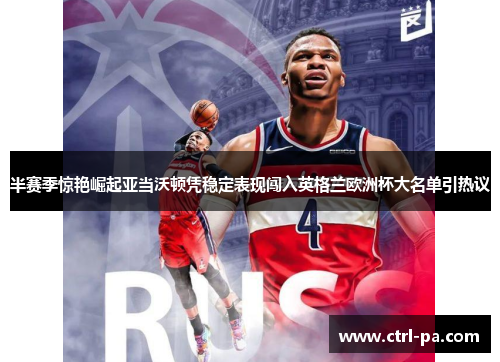 半赛季惊艳崛起亚当沃顿凭稳定表现闯入英格兰欧洲杯大名单引热议