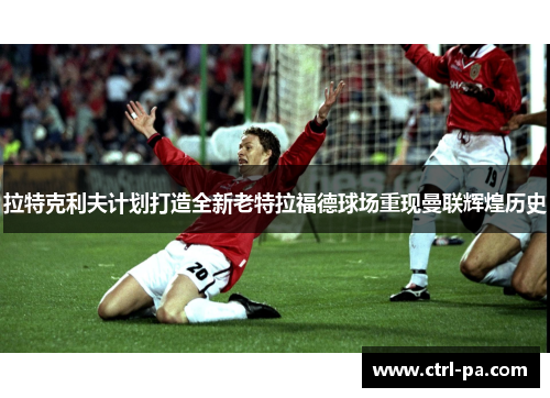 拉特克利夫计划打造全新老特拉福德球场重现曼联辉煌历史