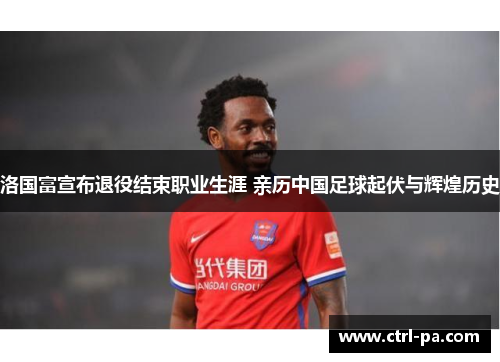 洛国富宣布退役结束职业生涯 亲历中国足球起伏与辉煌历史