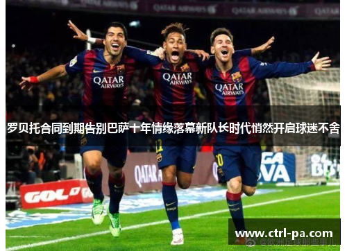 罗贝托合同到期告别巴萨十年情缘落幕新队长时代悄然开启球迷不舍